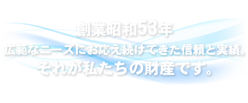 創業昭和53年 広範なニーズにお応え続けてきた信頼と実績。それが私たちの財産です。